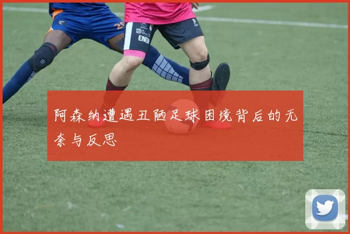 阿森纳遭遇丑陋足球困境背后的无奈与反思