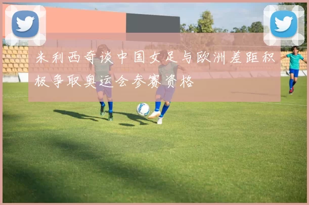 米利西奇谈中国女足与欧洲差距积极争取奥运会参赛资格