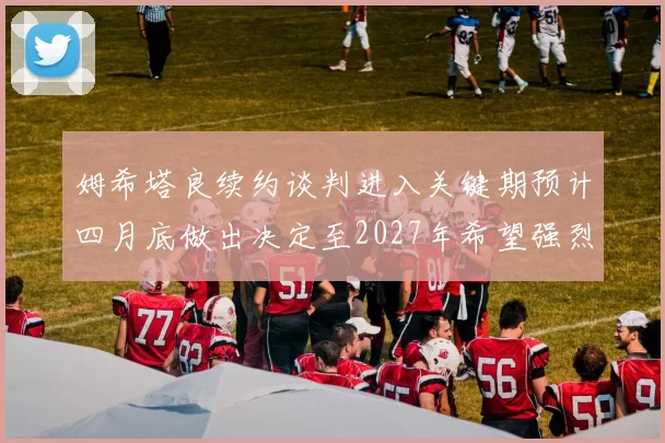 姆希塔良续约谈判进入关键期预计四月底做出决定至2027年希望强烈