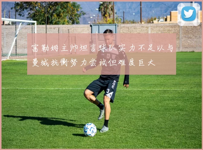富勒姆主帅坦言球队实力不足以与曼城抗衡努力尝试但难度巨大