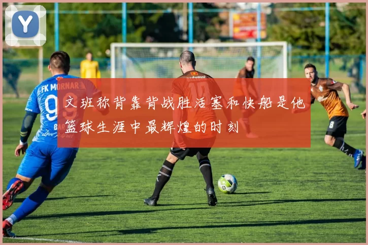 文班称背靠背战胜活塞和快船是他篮球生涯中最辉煌的时刻