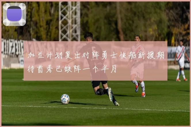 加兰计划复出对阵勇士快船新援期待首秀已缺阵一个半月