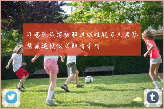 海港队亟需破解进球难题吕文君蔡慧康退役仪式即将举行