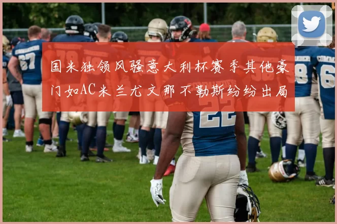 国米独领风骚意大利杯赛季其他豪门如AC米兰尤文那不勒斯纷纷出局