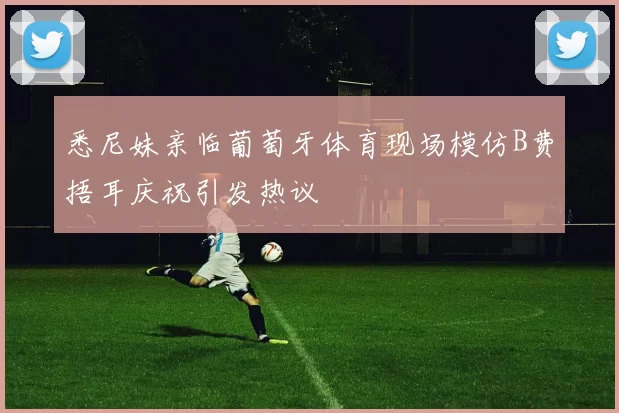 悉尼妹亲临葡萄牙体育现场模仿B费捂耳庆祝引发热议
