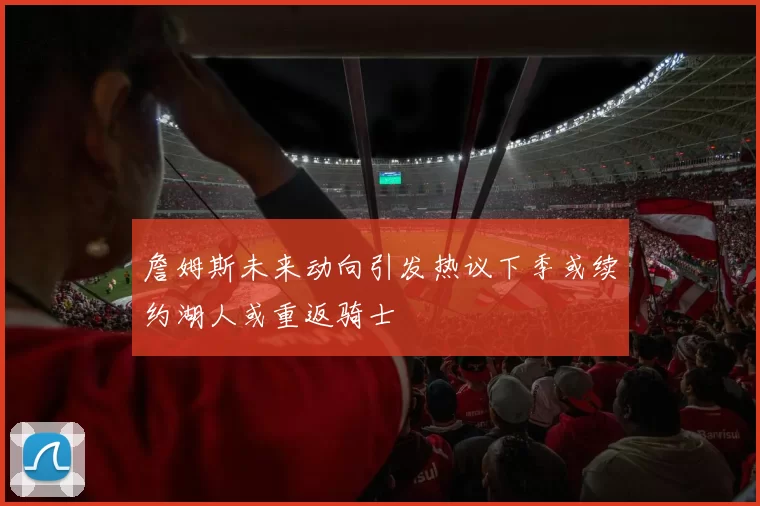 詹姆斯未来动向引发热议下季或续约湖人或重返骑士
