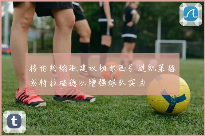 格伦约翰逊建议切尔西引进凯莱赫或特拉福德以增强球队实力