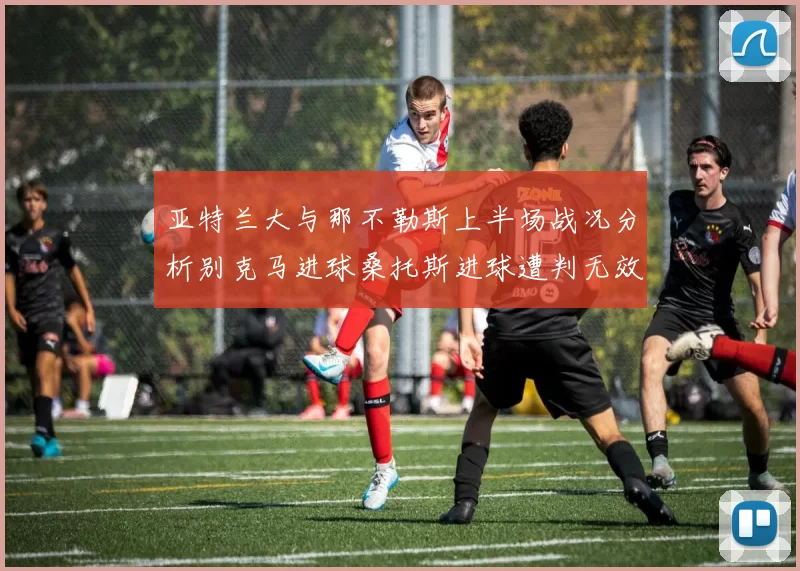 亚特兰大与那不勒斯上半场战况分析别克马进球桑托斯进球遭判无效