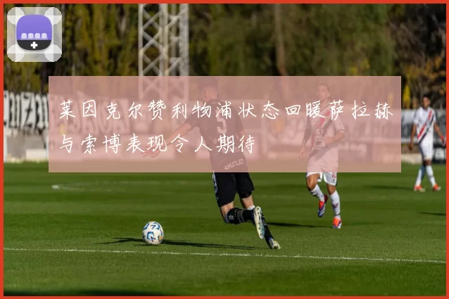 莱因克尔赞利物浦状态回暖萨拉赫与索博表现令人期待