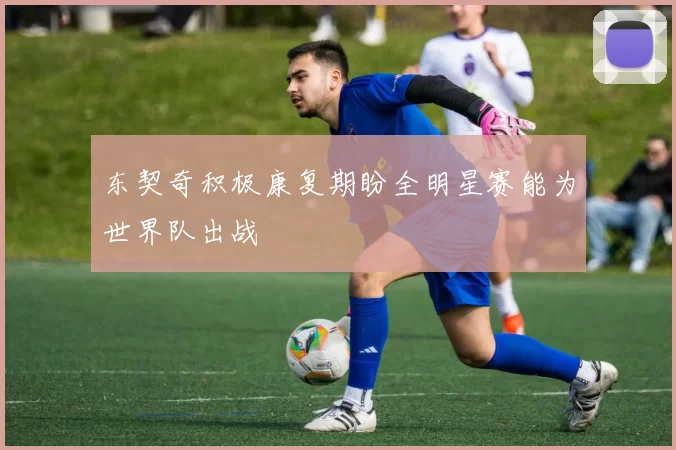 东契奇积极康复期盼全明星赛能为世界队出战