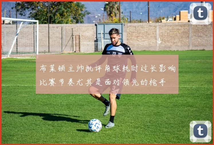 布莱顿主帅批评角球耗时过长影响比赛节奏尤其是面对领先的枪手