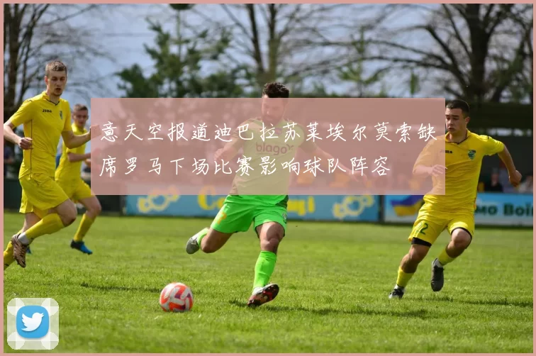 意天空报道迪巴拉苏莱埃尔莫索缺席罗马下场比赛影响球队阵容