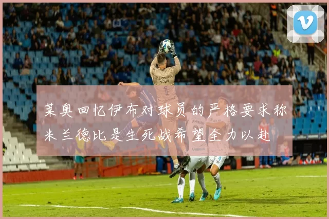莱奥回忆伊布对球员的严格要求称米兰德比是生死战希望全力以赴