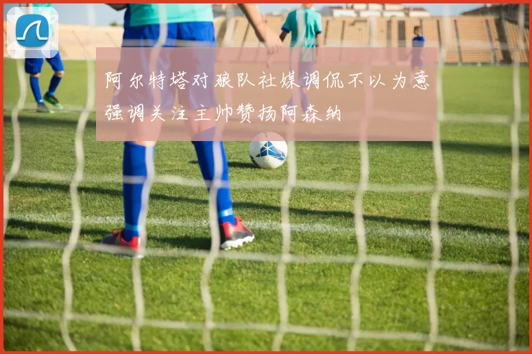 阿尔特塔对狼队社媒调侃不以为意强调关注主帅赞扬阿森纳