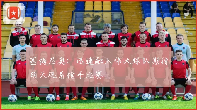 塞梅尼奥：迅速融入伟大球队期待明天观看枪手比赛