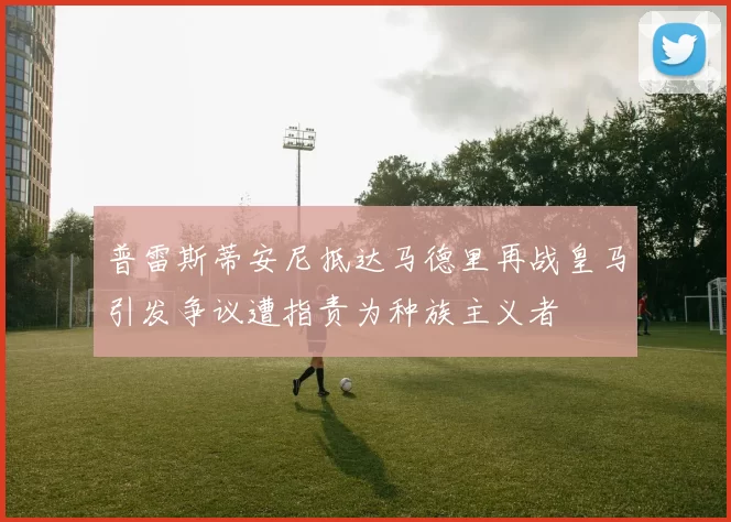 普雷斯蒂安尼抵达马德里再战皇马引发争议遭指责为种族主义者
