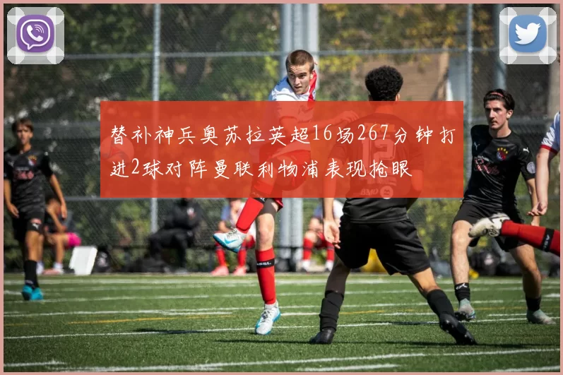 替补神兵奥苏拉英超16场267分钟打进2球对阵曼联利物浦表现抢眼
