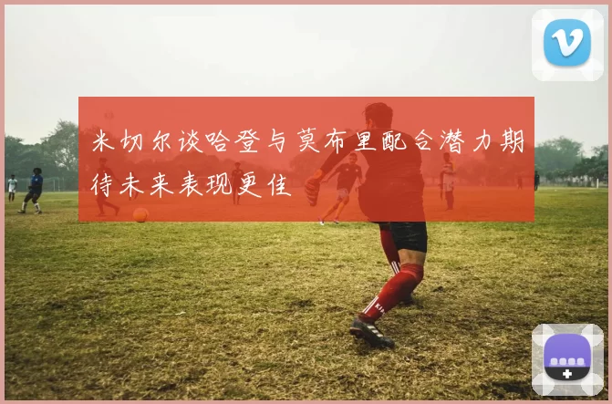 米切尔谈哈登与莫布里配合潜力期待未来表现更佳