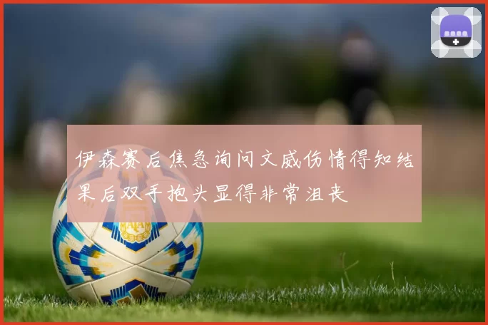 伊森赛后焦急询问文威伤情得知结果后双手抱头显得非常沮丧