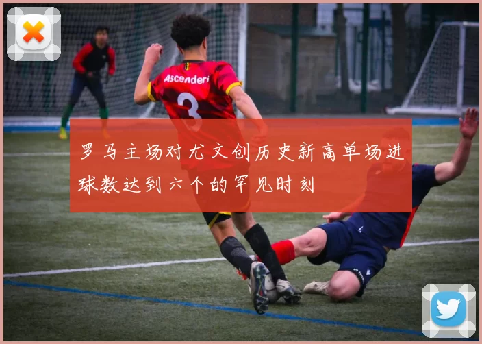 罗马主场对尤文创历史新高单场进球数达到六个的罕见时刻