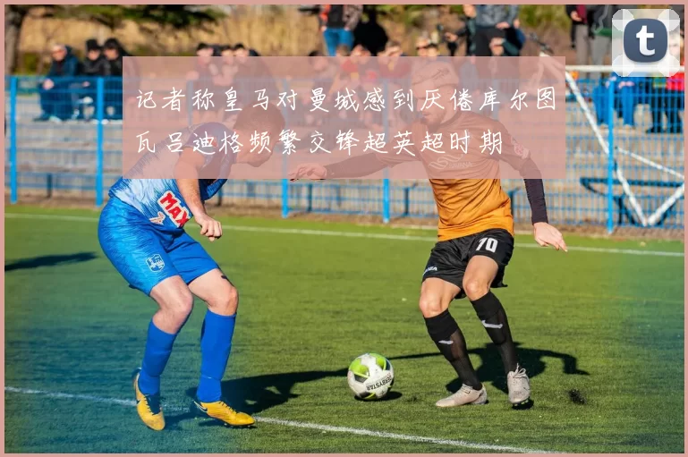 记者称皇马对曼城感到厌倦库尔图瓦吕迪格频繁交锋超英超时期