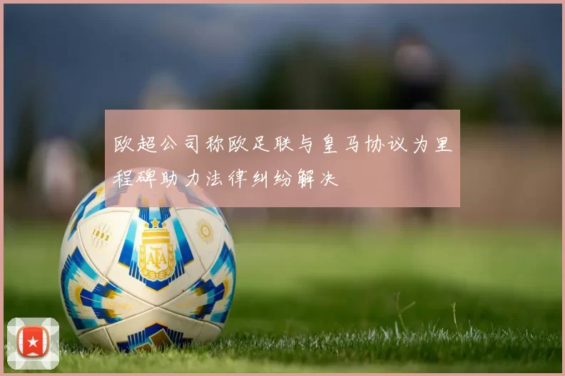 欧超公司称欧足联与皇马协议为里程碑助力法律纠纷解决