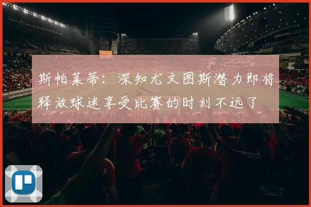 斯帕莱蒂：深知尤文图斯潜力即将释放球迷享受比赛的时刻不远了