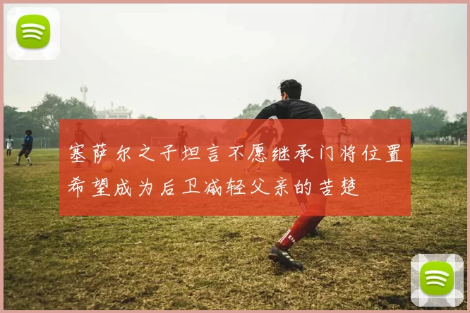 塞萨尔之子坦言不愿继承门将位置希望成为后卫减轻父亲的苦楚