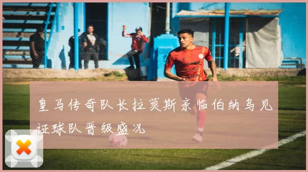 皇马传奇队长拉莫斯亲临伯纳乌见证球队晋级盛况