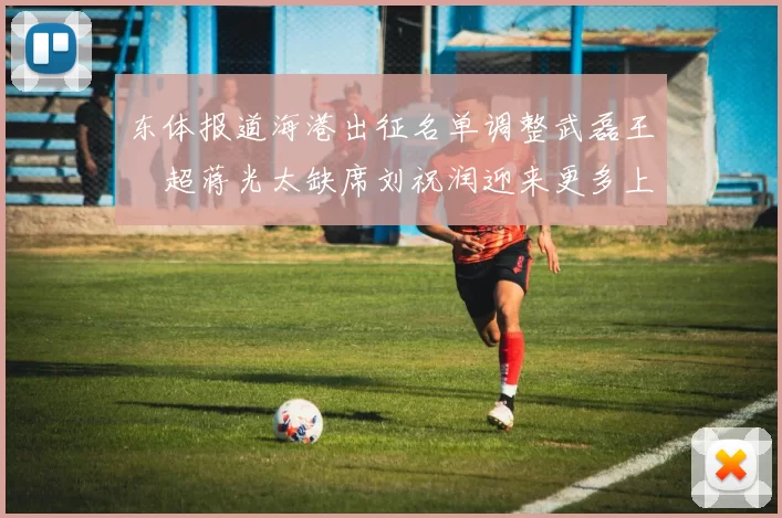 东体报道海港出征名单调整武磊王燊超蒋光太缺席刘祝润迎来更多上场机会